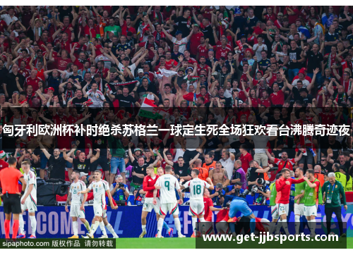匈牙利欧洲杯补时绝杀苏格兰一球定生死全场狂欢看台沸腾奇迹夜