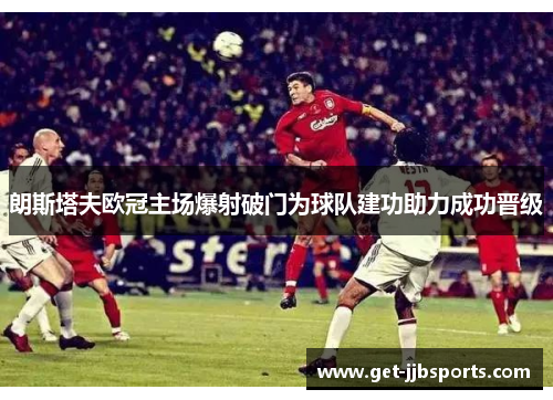 朗斯塔夫欧冠主场爆射破门为球队建功助力成功晋级 朗斯塔夫欧冠主场爆射破门为球队建功助力成功晋级