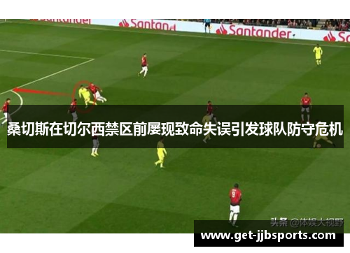 桑切斯在切尔西禁区前屡现致命失误引发球队防守危机 桑切斯在切尔西禁区前屡现致命失误引发球队防守危机