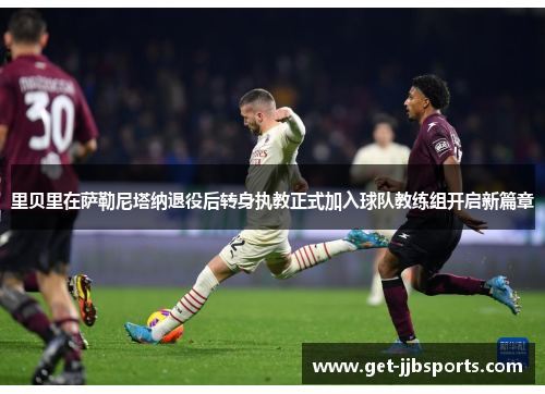 里贝里在萨勒尼塔纳退役后转身执教正式加入球队教练组开启新篇章 里贝里在萨勒尼塔纳退役后转身执教正式加入球队教练组开启新篇章