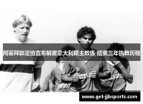 阿塞拜疆足协宣布解雇意大利籍主教练 结束三年执教历程